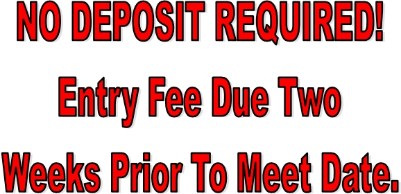 NO DEPOSIT REQUIRED!
Entry Fee Due Two
Weeks Prior To Meet Date.