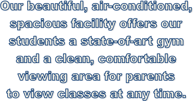 Our beautiful, air-conditioned,
spacious facility offers our
students a state-of-art gym
and a clean, comfortable
viewing area for parents
to view classes at any time.