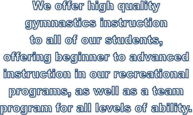 We offer high quality
gymnastics instruction
to all of our students,
offering beginner to advanced
instruction in our recreational
programs, as well as a team
program for all levels of ability.