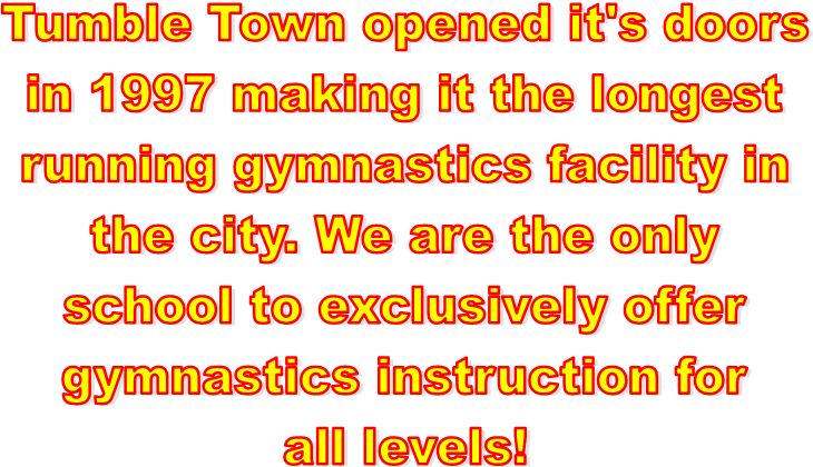 Tumble Town opened it's doors
in 1997 making it the longest
running gymnastics facility in
the city. We are the only
school to exclusively offer
gymnastics instruction for
all levels!