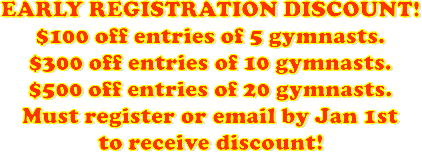 EARLY REGISTRATION DISCOUNT!
$100 off entries of 5 gymnasts.
$300 off entries of 10 gymnasts.
$500 off entries of 20 gymnasts.
Must register or email by Jan 1st
to receive discount!